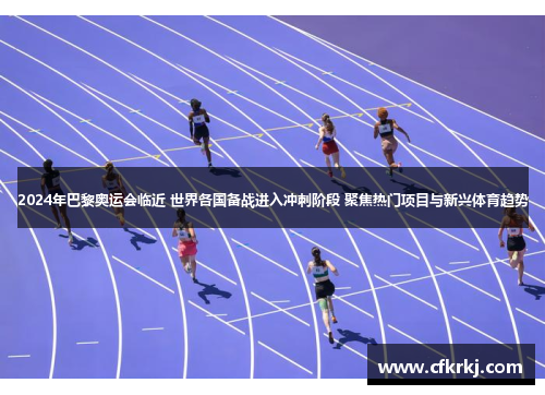 2024年巴黎奥运会临近 世界各国备战进入冲刺阶段 聚焦热门项目与新兴体育趋势
