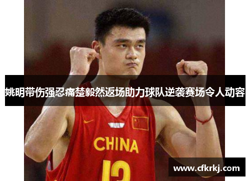 姚明带伤强忍痛楚毅然返场助力球队逆袭赛场令人动容