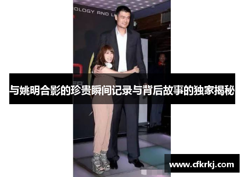与姚明合影的珍贵瞬间记录与背后故事的独家揭秘