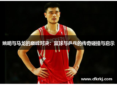 姚明与马龙的巅峰对决：篮球与乒乓的传奇碰撞与启示
