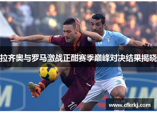 拉齐奥与罗马激战正酣赛季巅峰对决结果揭晓